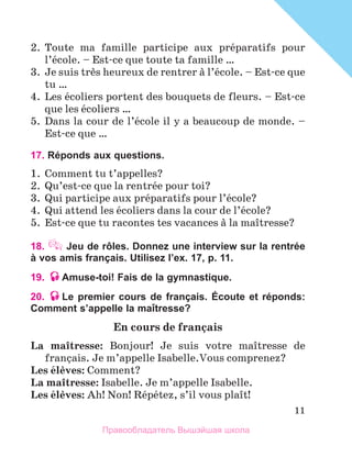 11
2.	 Toute ma famille participe aux prйparatifs pour
l’йcole. – Est-ce que toute ta famille …
3.	 Je suis trиs heureux de rentrer а l’йcole. – Est-ce que
tu …
4.	 Les йcoliers portent des bouquets de fleurs. – Est-ce
que les йcoliers …
5.	 Dans la cour de l’йcole il y a beaucoup de monde. –
Est-ce que …
17. Réponds aux questions.
1.	 Comment tu t’appelles?
2.	 Qu’est-ce que la rentrйe pour toi?
3.	 Qui participe aux prйparatifs pour l’йcole?
4.	 Qui attend les йcoliers dans la cour de l’йcole?
5.	 Est-ce que tu racontes tes vacances а la maоtresse?
18.  Jeu de rôles. Donnez une interview sur la rentrée
à vos amis français. Utilisez l’ex. 17, p. 11.
19. Amuse-toi! Fais de la gymnastique.
20. Le premier cours de français. Écoute et réponds:
Comment s’appelle la maÎtresse?
En cours de franзais
La maоtresse: Bonjour! Je suis votre maоtresse de
franзais. Je m’appelle Isabelle.Vous comprenez?
Les йlиves: Comment?
La maоtresse: Isabelle. Je m’appelle Isabelle.
Les йlиves: Ah! Non! Rйpйtez, s’il vous plaоt!
Правообладатель Вышэйшая школа
 