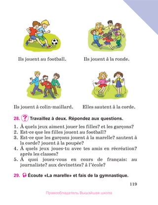 119
28.		
Travaillez à deux. Répondez aux questions.
1.	 А quels jeux aiment jouer les filles? et les garзons?
2.	 Est-ce que les filles jouent au football?
3.	 Est-ce que les garзons jouent а la marelle? sautent а
la corde? jouent а la poupйe?
4.	 А quels jeux joues-tu avec tes amis en rйcrйation?
aprиs les classes?
5.	 А quoi jouez-vous en cours de franзais: au
journaliste? aux devinettes? а l’йcole?
29. Écoute «La marelle» et fais de la gymnastique.
Ils jouent а la ronde.
Ils jouent au football.
Ils jouent а colin-maillard. Elles sautent а la corde.
Правообладатель Вышэйшая школа
 