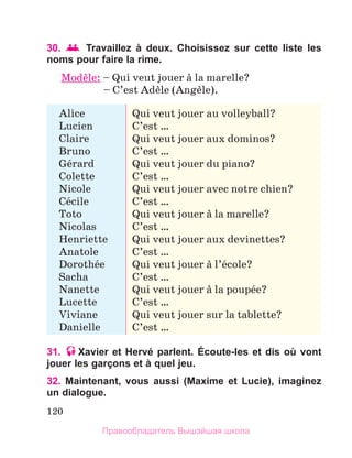 120
30.  Travaillez à deux. Choisissez sur cette liste les
noms pour faire la rime.
Modиle: – Qui veut jouer а la marelle?
	 – C’est Adиle (Angиle).
Alice
Lucien
Claire
Bruno
Gйrard
Colette
Nicole
Cйcile
Toto
Nicolas
Henriette
Anatole
Dorothйe
Sacha
Nanette
Lucette
Viviane
Danielle
Qui veut jouer au volleyball?
C’est …
Qui veut jouer aux dominos?
C’est …
Qui veut jouer du piano?
C’est …
Qui veut jouer avec notre chien?
C’est …
Qui veut jouer а la marelle?
C’est …
Qui veut jouer aux devinettes?
C’est …
Qui veut jouer а l’йcole?
C’est …
Qui veut jouer а la poupйe?
C’est …
Qui veut jouer sur la tablette?
C’est …
31. Xavier et Hervé parlent. Écoute-les et dis où vont
jouer les garçons et à quel jeu.
32. Maintenant, vous aussi (Maxime et Lucie), imaginez
un dialogue.
Правообладатель Вышэйшая школа
 