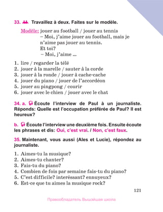 121
33.  Travaillez à deux. Faites sur le modèle.
Modиle: 
jouer au football / jouer au tennis
	 – Moi, j’aime jouer au football, mais je
	 n’aime pas jouer au tennis.
	 Et toi?
	 – Moi, j’aime …
1.	 lire / regarder la tйlй
2.	 jouer а la marelle / sauter а la corde
3.	 jouer а la ronde / jouer а cache-cache
4.	 jouer du piano / jouer de l’accordйon
5.	 jouer au pingpong / courir
6.	 jouer avec le chien / jouer avec le chat
34. a. Écoute l’interview de Paul à un journaliste.
Réponds: Quelle est l’occupation préférée de Paul? Il est
heureux?
b. Écoute l’interview une deuxième fois. Ensuite écoute
les phrases et dis: Oui, c’est vrai. / Non, c’est faux.
35. Maintenant, vous aussi (Ales et Lucie), répondez au
journaliste.
1.	 Aimes-tu la musique?
2.	 Aimes-tu chanter?
3.	 Fais-tu du piano?
4.	 Combien de fois par semaine fais-tu du piano?
5.	 C’est difficile? interйssant? ennuyeux?
6.	 Est-ce que tu aimes la musique rock?
Правообладатель Вышэйшая школа
 
