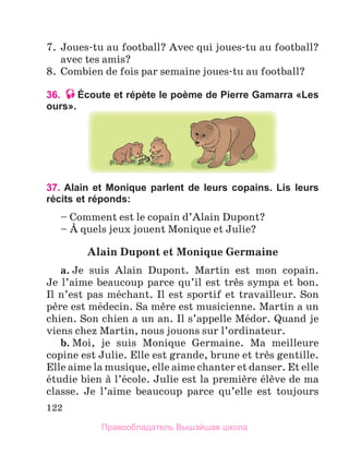 122
7.  Joues-tu au football? Avec qui joues-tu au football? 
avec tes amis?
8.  Combien de fois par semaine joues-tu au football?
36. Écoute et répète le poème de Pierre Gamarra «Les
ours».
37. Alain et Monique parlent de leurs copains. Lis leurs
récits et réponds:
– Comment est le copain d’Alain Dupont?
– А quels jeux jouent Monique et Julie?
Alain	Dupont	et	Monique	Germaine
a. Je  suis  Alain  Dupont.  Martin  est  mon  copain. 
Je l’aime beaucoup parce qu’il est trиs sympa et bon. 
Il n’est pas mйchant. Il est sportif et travailleur. Son 
pиre est mйdecin. Sa mиre est musicienne. Martin a un 
chien. Son chien a un an. Il s’appelle Mйdor. Quand je 
viens chez Martin, nous jouons sur l’ordinateur.
b. Moi,  je  suis  Monique  Germaine.  Ma  meilleure 
copine est Julie. Elle est grande, brune et trиs gentille. 
Elle aime la musique, elle aime chanter et danser. Et elle 
йtudie bien а l’йcole. Julie est la premiиre йlиve de ma 
classe.  Je  l’aime  beaucoup  parce  qu’elle  est  toujours 
Правообладатель Вышэйшая школа
 
