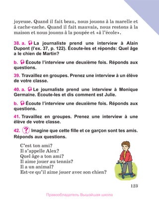 123
joyeuse. Quand il fait beau, nous jouons а la marelle et
а cache-cache. Quand il fait mauvais, nous restons а la
maison et nous jouons а la poupйe et «а l’йcole».
38. a. La journaliste prend une interview à Alain
Dupont (l’ex. 37, p. 122). Écoute-les et réponds: Quel âge
a le chien de Martin?
b. Écoute l’interview une deuxième fois. Réponds aux
questions.
39. Travaillez en groupes. Prenez une interview à un élève
de votre classe.
40. a. Le journaliste prend une interview à Monique
Germaine. Écoute-les et dis comment est Julie.
b. Écoute l’interview une deuxième fois. Réponds aux
questions.
41. 
Travaillez en groupes. Prenez une interview à une
élève de votre classe.
42.	 	
Imagine que cette fille et ce garÇon sont tes amis.
Réponds aux questions.
C’est ton ami?
Il s’appelle Alex?
Quel вge a ton ami?
Il aime jouer au tennis?
Il a un animal?
Est-ce qu’il aime jouer avec son chien?
Правообладатель Вышэйшая школа
 