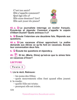 124
C’est ton amie?
Elle s’appelle comment?
Quel вge elle a?
Elle aime dessiner? lire?
Elle sait jouer du piano?
43. a. Le journaliste interroge un écolier français.
Éсoute-les et réponds: Comment s’appelle le copain
d’Albert Duclot? Quels animaux il a?
b. Éсoute l’interview une deuxième fois. Réponds aux
questions.
44. a. Les vacances d’hiver approchent. Le maître
demande aux élèves ce qu’ils font en vacances. Écoute
leur conversation deux fois.
b. Écoute les questions et réponds-y.
45.		Et toi, (Marie, Dima) qu’est-ce que tu aimes faire
en vacances d’hiver?
LECTURE
T e x t e 1
1. Lis le récit. Retrouve:
– les noms des filles;
– quels mouvements elles font quand elles jouent
а  la ronde;
– quelle fille est triste;
– pourquoi elle est triste.
Правообладатель Вышэйшая школа
 