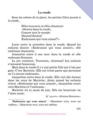 125
La ronde
Sous les arbres de la place, les petites filles jouent а
la ronde.
Elles tournent et elles chantent:
«Entrez dans la ronde,
Comme tout le monde.
Dansez! Sautez!
Embrassez qui vous aimez!1»
Lucie entre la premiиre dans la ronde. Quand les
enfants disent: «Embrassez qui vous aimez!», elle
embrasse Jeannette.
Jeannette entre а son tour dans la ronde et elle
embrasse Suzanne.
Le jeu continue. Tournons, chantons! Les enfants
s’amusent beaucoup.
Mais dans la ronde il y a une petite fille qui n’est pas
gaie. C’est Mariette. Elle est triste parce que personne
ne l’a encore embrassйe.
Jacqueline entre dans la ronde. Elle voit des larmes
dans les yeux de Mariette.  Alors quand les enfants
crient «Embrassez qui vous aimez!», Jacqueline court
vers Mariette et l’embrasse.
Mariette rit et saute de joie. Elle est heureuse: on
l’aime aussi.
D ’ a p r и s «Petites Histoires»
1Embrassez qui vous aimez! – Обнимите того, кого вы
любите. / Абдымiце таго, каго вы любiце.
Правообладатель Вышэйшая школа
 