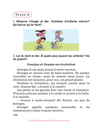 126
T e x t e 	 2
1. Observe l’image et dis: Combien d’enfants vois-tu?
Qu’est-ce qu’ils font?
2. Lis le récit et dis: À quels jeux jouent les enfants? Où
ils jouent?
Georges	et	Jeanne	en	rйcrйation
Georges et ses amis jouent а saute-mouton.
Georges et Jeanne sont de bons йcoliers. Ils aiment 
travailler  en  classe,  mais  ils  aiment  aussi  jouer.  La 
rйcrйation est toujours, pour eux, un grand plaisir.
Pendant  la  rйcrйation,  les  enfants  jouent  dans  la 
cour. Jeanne dis: «Jouons а la ronde!»
Les petits et les grands font une ronde et chantent. 
D’autres enfants sautent а la corde et jouent а la balle, 
а la marelle.
–  Jouons  а  saute-mouton!  dit  Pascal,  un  ami  de 
Georges.
Georges  appelle  quelques  camarades  et  ils 
commencent а jouer а saute-mouton.
Правообладатель Вышэйшая школа
 