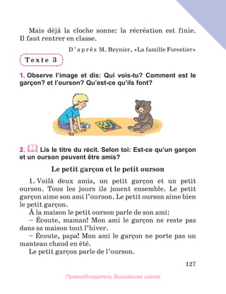 127
Mais dйjа la cloche sonne: la rйcrйation est finie.
Il faut rentrer en classe.
D ’ a p r и s M. Reynier, «La famille Forestier»
T e x t e 3
1. Observe l’image et dis: Qui vois-tu? Comment est le
garçon? et l’ourson? Qu’est-ce qu’ils font?
2.  Lis le titre du récit. Selon toi: Est-ce qu’un garçon
et un ourson peuvent être amis?
Le petit garзon et le petit ourson
1. Voilа deux amis, un petit garзon et un petit
ourson. Tous les jours ils jouent ensemble. Le petit
garзon aime son ami l’ourson. Le petit ourson aime bien
le petit garзon.
А la maison le petit ourson parle de son ami:
– Йcoute, maman! Mon ami le garзon ne reste pas
dans sa maison tout l’hiver.
– Йcoute, papa! Mon ami le garзon ne porte pas un
manteau chaud en йtй.
Le petit garзon parle de l’ourson.
Правообладатель Вышэйшая школа
 
