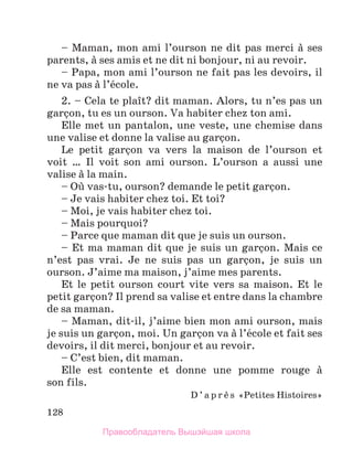 128
– Maman, mon ami l’ourson ne dit pas merci а ses
parents, а ses amis et ne dit ni bonjour, ni au revoir.
– Papa, mon ami l’ourson ne fait pas les devoirs, il
ne va pas а l’йcole.
2. – Cela te plaоt? dit maman. Alors, tu n’es pas un
garзon, tu es un ourson. Va habiter chez ton ami.
Elle met un pantalon, une veste, une chemise dans
une valise et donne la valise au garзon.
Le petit garзon va vers la maison de l’ourson et
voit  … Il voit son ami ourson. L’ourson a aussi une
valise а la main.
– Oщ vas-tu, ourson? demande le petit garзon.
– Je vais habiter chez toi. Et toi?
– Moi, je vais habiter chez toi.
– Mais pourquoi?
– Parce que maman dit que je suis un ourson.
– Et ma maman dit que je suis un garзon. Mais ce
n’est pas vrai. Je ne suis pas un garзon, je suis un
ourson. J’aime ma maison, j’aime mes parents.
Et le petit ourson court vite vers sa maison. Et le
petit garзon? Il prend sa valise et entre dans la chambre
de sa maman.
– Maman, dit-il, j’aime bien mon ami ourson, mais
je suis un garзon, moi. Un garзon va а l’йcole et fait ses
devoirs, il dit merci, bonjour et au revoir.
– C’est bien, dit maman.
Elle est contente et donne une pomme rouge а
son fils.
D ’ a p r и s «Petites Histoires»
Правообладатель Вышэйшая школа
 