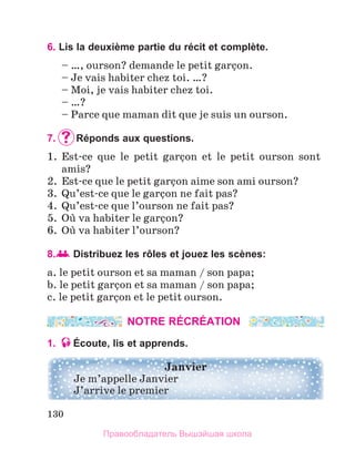 130
6. Lis la deuxième partie du récit et complète.
– …, ourson? demande le petit garзon. 
– Je vais habiter chez toi. …? 
– Moi, je vais habiter chez toi.
– …? 
– Parce que maman dit que je suis un ourson. 
7. 	
Réponds aux questions.
1.  Est-ce  que  le  petit  garзon  et  le  petit  ourson  sont 
amis?
2.  Est-ce que le petit garзon aime son ami ourson?
3.  Qu’est-ce que le garзon ne fait pas?
4.  Qu’est-ce que l’ourson ne fait pas?
5.  Oщ va habiter le garзon? 
6.  Oщ va habiter l’ourson?
8. 	
Distribuez les rôles et jouez les scènes:
a. le petit ourson et sa maman / son papa; 
b.	le petit garзon et sa maman / son papa;
c. le petit garзon et le petit ourson.
NOTRE RÉCRÉATION
1. Écoute, lis et apprends.
Janvier
Je m’appelle Janvier
J’arrive le premier
Правообладатель Вышэйшая школа
 