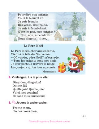 131
2. Virelangue. Lis le plus vite!
Ding-don, ding-don! 
Qui est lа? 
Quelle joie! Quelle joie!
Voici mes cousins!
Ils sont tous musiciens!	
3. Jouons à cache-cache.
Trente et un,
Cachez-vous bien,
Pour dire aux enfants
Voilа le Nouvel an.
Je suis le mois
Des vents, des froids.
Je suis trиs mйchant,
N’est-ce pas, mes enfants?
– Non, non, au contraire 
Nous aimons l’hiver.
Le	Pиre	Noёl
Le Pиre Noёl, cher aux enfants,
Vient а la fкte du Nouvel an.
– Oщ vas-tu, pиre Noёl? m’йcrie-je.
– Tous les enfants sont mes amis.
Je leur porte, а travers la neige
Les joujoux qu’on leur a promis.
  Menanteau
Правообладатель Вышэйшая школа
 