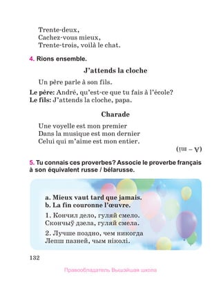 132
Trente-deux,
Cachez-vous mieux,
Trente-trois, voilа le chat.
4. Rions ensemble.
J’attends	la	cloche
Un pиre parle а son fils.
Le	pиre: Andrй, qu’est-ce que tu fais а l’йcole? 
Le	fils: J’attends la cloche, papa. 
Charade
Une voyelle est mon premier
Dans la musique est mon dernier
Celui qui m’aime est mon entier.
5. Tu connais ces proverbes? Associe le proverbe français
à son équivalent russe / bélarusse.
(A – mi)
a.	Mieux	vaut	tard	que	jamais.	
b.	La	fin	couronne	l’њuvre.	
1. Кончил дело, гуляй смело.
Скончыў дзела, гуляй смела.
2. Лучше поздно, чем никогда
Лепш пазней, чым нiколi.
Правообладатель Вышэйшая школа
 