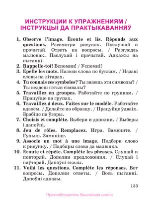 133
Инструкции к упражнениям /
Iнструкцыi да практыкаванняў
1.	 Observe l’image. Йcoute et lis. Rйponds aux
questions. Рассмотри рисунок. Послушай и
прочитай. Отвeть на вопросы. / Разгледзь
малюнак. Паслухай i прачытай. Адкажы на
пытаннi.
2.	 Rappelle-toi! Вспомни! / Успомні!
3.	 Йpelle les mots. Назови слова по буквам. / Назавi
словы па лiтарах.
4.	 Tu connais ces symboles? Ты знаешь эти символы? /
Ты ведаеш гэтыя сiмвалы?
5.	 Travaillez en groupes. Работайте по группам. /
Працуйце па групах.
6.	 Travaillez а deux. Faites sur le modиle. Работайте
вдвоём. / Делайте по образцу. / Працуйце ўдваіх.
Зрабiце па ўзоры.
7.	 Choisis et complиte. Выбери и дополни. / Выберы
i дапоўнi.
8.	 Jeu de rфles. Remplacez. Игра. Замените. /
Гульня. Замянiце.
9.	 Associe un mot а une image. Подбери слово
к рисунку. / Падбяры слова да малюнка.
10.	 Йcoute et rйpиte. Complиte les phrases. Слушай и
повторяй. Дополни предложения. / Слухай i
паўтарай. Дапоўнi сказы.
11.	 Voilа les questions. Complиte les rйponses. Вот
вопросы. Дополни ответы. / Вось пытаннi.
Дапоўнi адказы.
Правообладатель Вышэйшая школа
 