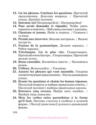 134
12.	 Lis les phrases. Continue les questions. Прочитай
предложения. Дополни вопросы. / Прачытай
сказы. Дапоўнi пытаннi.
13.	 Entraоne-toi! Потренируйся! / Патрэнiруйся!
14.	 Pour savoir demander et rйpondre. Чтобы уметь
спроситьиответить./Кабумецьспытацьi адказаць.
15.	 Chantons et jouons. Поём и играем. / Спяваем i
гуляем.
16.	 Prends une interview. Возьми интервью. / Вазьмi
iнтэрв’ю.
17.	 Faisons de la gymnastique. Делаем зарядку. /
Робiм зарадку.
18.	 Vitrelangue. Lis le plus vite. Скороговорка.
Прочитайоченьбыстро./Скорагаворка.Прачытай
вельмi хутка.
19.	 Rions ensemble. Посмеёмся вместе. / Пасмяёмся
разам.
20.	 Utilisez. Используйте. / Ужывіце.
21.	 Associe les phrases qui vont ensemble. Соедини
соот­
ветст­
вующиепредложения./Злучыадпаведныя
сказы.
22. 	Йcoute les questions et choisis les bonnes rйponses.
Послушай вопросы и выбери правильные ответы. /
Паслухай пытаннi i выберы правiльныя адказы.
23.	 Retrouve cinq erreurs. Найди пять ошибок. /
Знайдзi пяць памылак.
24.	 Mets les verbes entre parenthиses а la formе
qu’il faut. Поставь глаголы в скобках в нужной
форме./Пастаўдзеясловыўдужкахуадпаведнай
форме.
Правообладатель Вышэйшая школа
 