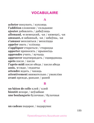 135
VOCABULAIRE
A
acheter покупать / купляць
l’addition сложение / складанне
ajouter дoбавлять / дабаўляць
allemand, -е немецкий, -ая / нямецкi, -ая
amusant,-e забавный, -ая / забаўны, -ая
s’amuser веселиться / весялiцца
appeler звать / клiкаць
s’appliquer стараться / старацца
apporter приносить / прыносiць
apprendre учить / вучыць
approuver подтверждать / сцвярджаць
aprиs после / пасля
l’aprиs-midi после обеда / пасля абеда
assis, -e сидя / седзячы
attendre ждать / чакаць
attentivement внимательно / уважлiва
avant прежде, раньше / раней
B
un bвton de colle клей / клей
bientфt вскоре / неўзабаве
une boulangerie булочная / булачная
C
un cadeau подарок / падарунак
Правообладатель Вышэйшая школа
 