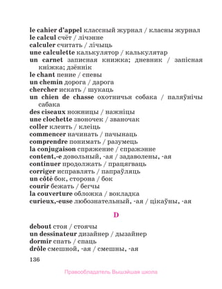 136
le cahier d’appel классный журнал / класны журнал
le calcul счёт / лічэнне
calculer считать / лiчыць
une calculette калькулятор / калькулятар
un carnet записная книжка; дневник / запiсная
кнiжка; дзённiк
le chant пение / спевы
un chemin дорога / дарога
chercher искать / шукаць
un chien de chasse охотничья собака / паляўнiчы
сабака
des ciseaux ножницы / нажнiцы
une clochette звоночек / званочак
coller клеить / клеiць
commencer начинать / пачынаць
comprendre понимать / разумець
la conjugaison спряжение / спражэнне
content,-e довольный, -ая / задаволены, -ая
continuer продолжать / працягваць
corriger исправлять / папраўляць
un cфtй бок, сторона / бок
courir бежать / бегчы
la couverture обложка / вокладка
curieux,-euse любознательный, -ая / цiкаўны, -ая
D
debout стоя / стоячы
un dessinateur дизайнер / дызайнер
dormir спать / спаць
drфle смешной, -ая / смешны, -ая
Правообладатель Вышэйшая школа
 