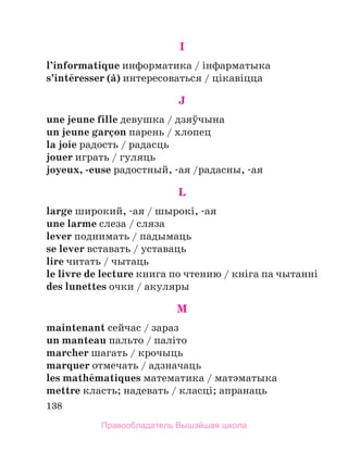 138
I
l’informatique информатика / iнфарматыка
s’intйresser (а) интересоваться / цiкавiцца
J
une jeune fille девушка / дзяўчына
un jeune garзon парень / хлопец
la joie радость / радасць
jouer играть / гуляць
joyeux, -euse радостный, -ая /радасны, -ая
L
large широкий, -ая / шырокi, -ая
une larme слеза / сляза
lever поднимать / падымаць
se lever вставать / уставаць
lire читать / чытаць
le livre de lecture книга по чтению / кнiга па чытаннi
des lunettes очки / акуляры
M
maintenant сейчас / зараз
un manteau пальто / палiто
marcher шагать / крочыць
marquer отмечать / адзначаць
les mathйmatiques математика / матэматыка
mettre класть; надевать / класцi; апранаць
Правообладатель Вышэйшая школа
 