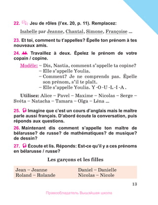 13
22.  Jeu de rÔles (l’ex. 20, p. 11). Remplacez:
Isabelle par Jeanne, Chantal, Simone, Franзoise …
23. Et toi, comment tu t’appelles? Épelle ton prénom à tes
nouveaux amis.
24.   Travaillez à deux. Épelez le prénom de votre
copain / copine.
Modиle: 
– Dis, Nastia, comment s’appelle ta copine?
	 – Elle s’appelle Youlia.
	 – 
Comment? Je ne comprends pas. Йpelle
son prйnom, s’il te plaоt.
	 – Elle s’appelle Youlia. Y -O -U -L -I -A .
Utilisez: Alice – Pavel – Maxime – Nicolas – Serge –
Svйta – Natacha – Tamara – Olga – Lйna …
25. Imagine que c’est un cours d’anglais mais le maître
parle aussi français. D’abord écoute la conversation, puis
réponds aux questions.
26. 
Maintenant dis comment s’appelle ton maître de
bélarusse? de russe? de mathématiques? de musique?
de dessin?
27. Écoute et lis. Réponds: Est-ce qu’il y a ces prénoms
en bélarusse / russe?
Les garзons et les filles
Jean – Jeanne	 Daniel – Danielle
Roland – Rolande	 Nicolas – Nicole
Правообладатель Вышэйшая школа
 