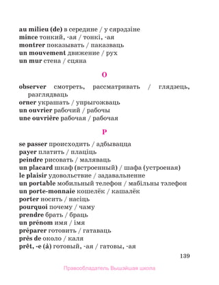 139
au milieu (de) в середине / у сярэдзiне
mince тонкий, -ая / тонкi, -ая
montrer показывать / паказваць
un mouvement движение / рух
un mur стена / сцяна
O
observer смотреть, рассматривать / глядзець,
разглядваць
orner украшать / упрыгожваць
un ouvrier рабочий / рабочы
une ouvriиre рабочая / рабочая
P
se passer происходить / адбывацца
payer платить / плацiць
peindre рисовать / маляваць
un placard шкаф (встроенный) / шафа (устроеная)
le plaisir удовольствие / задавальненне
un portable мобильный телефон / мабiльны тэлефон
un porte-monnaie кошелёк / кашалёк
porter носить / насiць
pourquoi почему / чаму
prendre брать / браць
un prйnom имя / iмя
prйparer готовить / гатаваць
prиs de около / каля
prкt, -e (а) готовый, -ая / гатовы, -ая
Правообладатель Вышэйшая школа
 