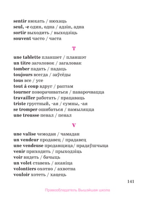 141
sentir нюхать / нюхаць
seul, -e один, одна / адзiн, адна
sortir выходить / выходзiць
souvent часто / часта
T
une tablette планшет / планшэт
un titre заголовок / загаловак
tomber падать / падаць
toujours всегда / заўсёды
tous все / усе
tout а coup вдруг / раптам
tourner поворачиваться / паварочвацца
travailler работать / працаваць
triste грустный, -ая / сумны, -ая
se tromper ошибаться / памыляцца
une trousse пенал / пенал
V
une valise чемодан / чамадан
un vendeur продавец / прадавец
une vendeuse продавщица/ прадаўшчыца
venir приходить / прыходзiць
voir видеть / бачыць
un volet ставень / аканiца
volontiers охотно / ахвотна
vouloir хотеть / хацець
Правообладатель Вышэйшая школа
 
