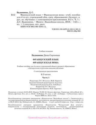 Учебное издание
Вадюшина Дина Сергеевна
Французский ЯЗЫК 
Французская мова
Учебное пособие для 4 класса учреждений общего среднего образования
с белорусским и русским языками обучения
С электронным приложением
В 2 частях
Часть 1
Редакторы Л.С. Мельник, Ю.И. Варакса
Художественный редактор Е.Э. Агунович
Технический редактор Н.А. Лебедевич
Корректор Л.С. Мельник
Компьютерная верстка Ю.Н. Трусевич
Подписано в печать 16.05.2019. Формат 70×90/16. Бумага офсетная. Гар­
ни­
тура «SchoolBook AC».
Печать офсетная. Усл. печ. л. 10,53 + 0,29 форз. Уч.-изд. л. 4,9 + 0,10 форз. + 3,0 (электрон. прил.)
Тираж 3900 экз. Заказ 1255.
Республиканское унитарное предприятие «Издательство “Вышэйшая шко­
ла”». Свидетельство о
государственной регистрации издателя, изготовителя, распространителя печатных изданий № 1/3
от 08.07.2013. Пр. Победителей, 11, 220004, Минск e-mail: market@vshph.com http://vshph.com
Республиканское унитарное предприятие «Издательство “Белорусский Дом печати”».
Свидетельство о государственной регистрации издателя, изготовителя, распространителя
печатных изданий № 2/102 от 01.04.2014. Пр. Независимости, 79, 220013, Минск.
Вадюшина, Д. C.
В12	 Французский язык = Французская мова : учеб. пособие
	 для 4-го кл. учрежде­
ний общ. сред. образования с белорус. и
	 рус. яз. обучения : с электронным приложением. В 2 ч. Ч. 1 /
	 Д.С. Вадюшина. – Минск : Вышэйшая школа, 2019. – 142 с. :
	 ил. + 1 электрон. опт. диск
	 ISBN 978-985-06-3101-5.
УДК 811.133.1(075.3=161.3=161.1)
ББК 81.2Фр-922
Правообладатель Вышэйшая школа
 