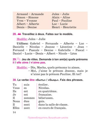 14
28. 	
Travaillez à deux. Faites sur le modèle.
Modиle: Jules – Julie
Utilisez: Gabriel – Fernande – Alberte – Luc –
Danielle – Nicolas – Jeanne – Lйontine – Jean –
Fernand  – Pascale – Denise – Gabrielle – Pascal –
Daniel – Lucie – Denis – Albert – Nicole – Lйon
29. Jeu de rôles. Demande à ton ami(e) quels prénoms
il / elle aime / n’aime pas.
Modиle: – Dis, Macha, quels prйnoms tu aimes.
	 – 
Moi, j’aime le prйnom Jeanne, mais je
n’aime pas le prйnom Pauline. Et toi?
30. Le verbe être «быть» / «быць». Fais des phrases.
Tu
Vous
Ils
Je
Il
Nous
Il
Elles
suis
es
est
est
sommes
кtes
sont
sont
йcolier.
Nicolas.
en quatriиme.
franзaise.
bйlarusses.
gais.
dans la salle de classe.
en cours de franзais.
Armand – Armande	 Jules – Julie
Simon – Simone	 Alain – Aline
Yves – Yvonne	 Paul – Pauline
Albert – Alberte	 Luc – Lucie
Denis – Denise	 Henri – Henriette
Правообладатель Вышэйшая школа
 