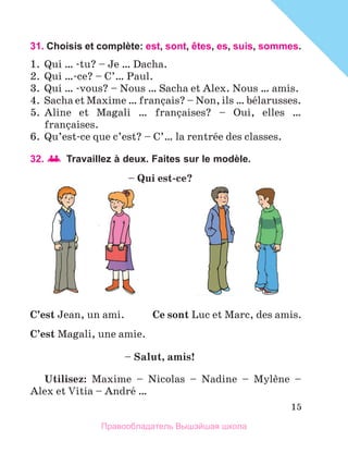 15
31. Choisis et complète: est, sont, êtes, es, suis, sommes.
1.	 Qui … -tu? – Je … Dacha.
2.	 Qui …-ce? – C’… Paul.
3.	 Qui … -vous? – Nous … Sacha et Alex. Nous … amis.
4.	 Sacha et Maxime … franзais? – Non, ils … bйlarusses.
5.	 Aline et Magali … franзaises? – Oui, elles …
franзaises.
6.	 Qu’est-ce que c’est? – C’… la rentrйe des classes.
32. 	Travaillez à deux. Faites sur le modèle.
Utilisez: Maxime – Nicolas – Nadine – Mylиne –
Alex et Vitia – Andrй …
– Qui est-ce?
C’est Jean, un ami.
C’est Magali, une amie.
Ce sont Luc et Marc, des amis.
– Salut, amis!
Правообладатель Вышэйшая школа
 