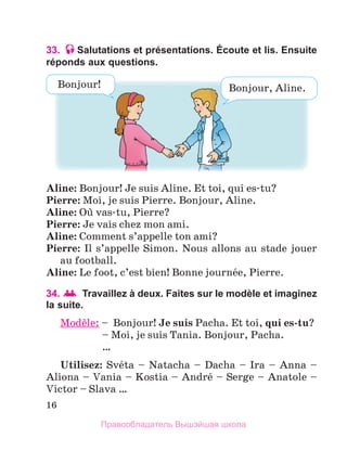 16
33. Salutations et présentations. Écoute et lis. Ensuite
réponds aux questions.
Aline: Bonjour! Je suis Aline. Et toi, qui es-tu?
Pierre: Moi, je suis Pierre. Bonjour, Aline. 
Aline: Oщ vas-tu, Pierre? 
Pierre: Je vais chez mon ami. 
Aline: Comment s’appelle ton ami? 
Pierre: Il s’appelle Simon. Nous allons au stade jouer 
au football. 
Aline: Le foot, c’est bien! Bonne journйe, Pierre. 
34. 	Travaillez à deux. Faites sur le modèle et imaginez
la suite.
Modиle:	–   
Bonjour! Je	suis Pacha. Et toi, qui	es-tu?
  – Moi, je suis Tania. Bonjour, Pacha. 
  … 
Utilisez:  Svйta  –  Natacha  –  Dacha  –  Ira  –  Anna  – 
Aliona – Vania – Kostia – Andrй – Serge – Anatole – 
Victor – Slava …
Bonjour, Aline.
Bonjour!
Правообладатель Вышэйшая школа
 