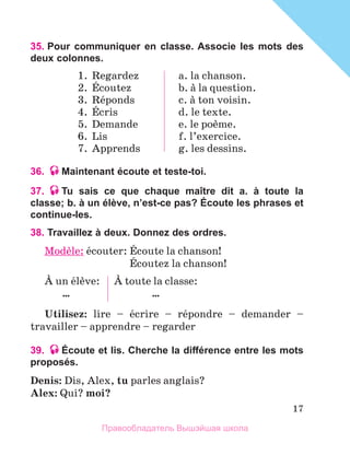 17
35. Pour communiquer en classe. Associe les mots des
deux colonnes.
1.	 Regardez
2.	 Йcoutez
3.	 Rйponds
4.	 Йcris
5.	 Demande
6.	 Lis
7.	 Apprends
a. la chanson.
b. а la question.
c. а ton voisin.
d. le texte.
e. le poиme.
f. l’exercice.
g. les dessins.
36. Maintenant écoute et teste-toi.
37. Tu sais ce que chaque maître dit a. à toute la
classe; b. à un élève, n’est-ce pas? Écoute les phrases et
continue-les.
38. Travaillez à deux. Donnez des ordrеs.
Modиle: йcouter: Йcoute la chanson!
	 Йcoutez la chanson!
А un йlиve:
…
А toute la classe:
…
Utilisez: lire – йcrire – rйpondre – demander –  
travailler – apprendre – regarder
39. Écoute et lis. Cherche la différence entre les mots
proposés.
Denis: Dis, Alex, tu parles anglais?
Alex: Qui? moi?
Правообладатель Вышэйшая школа
 