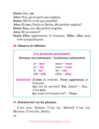 18
Denis: Oui, toi.
Alex: Non, je ne parle pas anglais.
Denis: Oh! Ce n’est pas possible!
Alex: Et eux, Pacha et Sacha, ils parlent anglais?
Denis: Eux, oui, ils parlent anglais.
Alex: Et tes sњurs?
Denis: Elles apprennent le franзais. Elles, elles sont
trиs sympathiques.  
40. Observe et réfléchis.
41. Entraîne-toi! Lis les phrases.
C’est moi, Nadine. C’est toi, Michel? C’est lui,
Maxime. C’est elle, Dacha.
Les pronoms personnels
Личные местоимения / Асабовыя займеннiкi
je – moi	 nous – nous
tu – toi	 vous – vous
il – lui	 ils – eux
elle –elle	 elles – elles
Attention!  
J’aime la rentrйe. Nous apprenons le
franзais.
	 
Qui est de service? Toi, Aline? – Oui,
c’est moi.
	 Qui aime le franзais ici? – Nous.
Правообладатель Вышэйшая школа
 