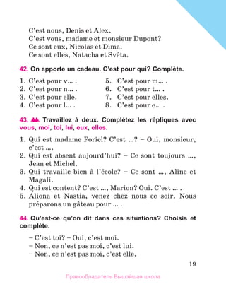 19
C’est nous, Denis et Alex.
C’est vous, madame et monsieur Dupont?
Ce sont eux, Nicolas et Dima.
Ce sont elles, Natacha et Svйta.
42. On apporte un cadeau. C’est pour qui? Complète.
1.	 C’est pour v… .	 5.	 C’est pour m… .
2.	 C’est pour n… .	 6.	 C’est pour t… .
3.	 C’est pour elle.	 7.	 C’est pour elles.
4.	 C’est pour l… .	 8.	 C’est pour e… .
43. 	Travaillez à deux. Complétez les répliques avec
vous, moi, toi, lui, eux, elles.
1.	 Qui est madame Foriel? C’est …? – Oui, monsieur,
c’est ….
2.	 Qui est absent aujourd’hui? – Ce sont toujours …,
Jean et Michel.
3.	 Qui travaille bien а l’йcole? – Ce sont …, Aline et
Magali.
4.	 Qui est content? C’est …, Marion? Oui. C’est … .
5.	 Aliona et Nastia, venez chez nous ce soir. Nous
prйparons un gвteau pour … .
44. Qu’est-ce qu’on dit dans ces situations? Choisis et
complète.
– C’est toi? – Oui, c’est moi.
– Non, ce n’est pas moi, c’est lui.
– Non, ce n’est pas moi, c’est elle.
Правообладатель Вышэйшая школа
 
