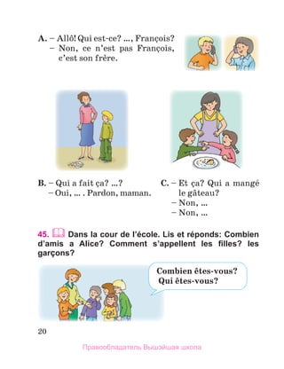 20
A.	–  
Allф! Qui est-ce? …, Franзois? 
  –   
Non,  ce  n’est  pas  Franзois, 
c’est son frиre. 
45.  Dans la cour de l’école. Lis et réponds: Combien
d’amis a Alice? Comment s’appellent les filles? les
garÇons?
C. –  
Et зa? Qui a mangй 
le gвteau? 
  – Non, …
  – Non, … 
B. –  
Qui a fait зa? …?
  – Oui, … . Pardon, maman. 
Combien	кtes-vous?
		Qui	кtes-vous? 
Правообладатель Вышэйшая школа
 