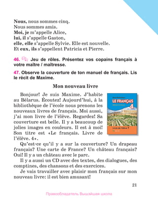 21
Nous, nous sommes cinq.
Nous sommes amis. 
Moi, je	m’appelle Alice,
lui, il s’appelle Gaston, 
elle, elle s’appelle Sylvie. Elle est nouvelle. 
Et eux,	ils s’appellent Patricia et Pierre.
46.  Jeu de rôles. Présentez vos copains français à
votre maître / maîtresse.
47. Observe la couverture de ton manuel de français. Lis
le récit de Maxime.
Mon	nouveau	livre
Bonjour!  Je  suis  Maxime.  J’habite 
au Bйlarus. Йcoutez! Aujourd’hui, а la 
bibliothиque de l’йcole nous prenons les 
nouveaux livres de franзais. Moi aussi, 
j’ai  mon  livre  de  l’йlиve.  Regardez!  Sa 
couverture est belle. Il y a beaucoup de 
jolies images en couleurs. Il est а moi! 
Son  titre  est  «Le  franзais.  Livre  de 
l’йlиve. 4». 
Qu’est-ce  qu’il  y  a  sur  la  couverture?  Un  drapeau 
franзais?  Une  carte  de  France?  Un  chвteau  franзais? 
Oui! Il y a un chвteau avec le parc. 
Il y a aussi un CD avec des textes, des dialogues, des 
comptines, des chansons et des exercices.
Je vais travailler avec plaisir mon franзais sur mon 
nouveau livre: il est bien amusant!
Правообладатель Вышэйшая школа
 