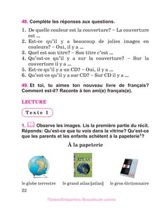 22
48. Complète les réponses aux questions.
1.	 De quelle couleur est la couverture? – La couverture
est …
2.	 Est-ce qu’il y a beaucoup de jolies images en
couleurs? – Oui, il y a …
3.	 Quel est son titre? – Son titre c’est …
4.	 Qu’est-ce qu’il y a sur la couverture? – Sur la
couverture il y a …
5.	 Est-ce qu’il y a un CD? – Oui, il y a …
6.	 Qu’est-ce qu’il y a sur CD? – Sur CD il y a …
49. 
Et toi, tu aimes ton nouveau livre de français?
Comment est-il? Raconte à ton ami(e) français(e).
LECTURE
T e x t e 1
1.  Observe les images. Lis la première partie du récit.
Réponds: Qu’est-ce que tu vois dans la vitrine? Qu’est-ce
que les parents et les enfants achètent à la papeterie1?
А la papeterie
le globe terrestre le grand atlas [atlas] le gros dictionnaire
Правообладатель Вышэйшая школа
 