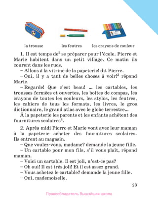 23
1. Il est temps de2 se prйparer pour l’йcole. Pierre et
Marie habitent dans un petit village. Ce matin ils
courent dans les rues.
– Allons а la vitrine de la papeterie! dit Pierre.
– Oui, il y a tant de belles choses а voir!3 rйpond
Marie.
– Regarde! Que c’est beau! … les cartables, les
trousses fermйes et ouvertes, les boоtes de compas, les
crayons de toutes les couleurs, les stylos, les feutres,
les cahiers de tous les formats, les livres, le gros
dictionnaire, le grand atlas avec le globe terrestre…
А la papeterie les parents et les enfants achиtent des
fournitures scolaires4.
2. Aprиs-midi Pierre et Marie vont avec leur maman
а la papeterie acheter des fournitures scolaires.
Ils entrent au magasin.
– Que voulez-vous, madame? demande la jeune fille.
– Un cartable pour mon fils, s’il vous plaоt, rйpond
maman.
– Voici un cartable. Il est joli, n’est-ce pas?
– Oh oui! Il est trиs joli! Et il est assez grand.
– Vous achetez le cartable? demande la jeune fille.
– Oui, mademoiselle.
les feutres les crayons de couleur
la trousse
Правообладатель Вышэйшая школа
 