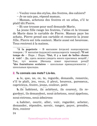 24
– Voulez-vous des stylos, des feutres, des cahiers?
– Je ne sais pas, rйpond maman.
– Maman, achetons des feutres et un atlas, s’il te
plaоt! dit Pierre.
– Et une trousse pour moi! demande Marie.
La jeune fille range les feutres, l’atlas et la trousse
de Marie dans le cartable de Pierre. Maman paye les
achats. Pierre prend son cartable et remercie la jeune
fille. Pierre est trиs content. Marie aussi est heureuse.
Tous rentrent а la maison.
1А la papeterie – В магазине (отделе) канцелярских
товаров / У магазiне (аддзеле) канцылярскiх тавараў; 2Il est
temps de – Пора / Пара; 3Oui, il y a tant de belles choses
а  voir! – Да, здесь можно увидеть много красивых вещей! /
Так, тут можна ўбачыць шмат прыгожых рэчаў!
4des  fournitures scolaires – школьные принадлежности /
школьныя прылады.
2. Tu connais ces mots? Lis-les.
a. le, que, ne, ce, te, regarde, demande, remercie,
s’il te plaоt, jeu, veux, il pleut, heureux, paresseux,
capricieux, feutre, jeune, couleur, petit
b. ils habitent, ils achиtent, ils courent, ils re­
gardent, ils demandent, nous achetons, nous appelons,
nous entrons, nous admirons
c. habiter, courir, aller, voir, regarder, acheter,
demander, rйpondre, savoir, ranger, payer, prendre,
кtre, rentrer
Правообладатель Вышэйшая школа
 
