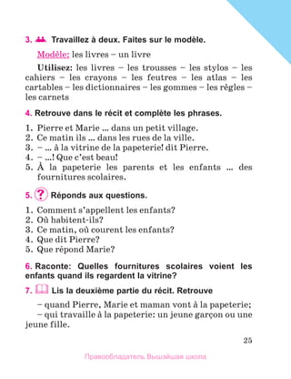 25
3. 	Travaillez à deux. Faites sur le modèle.
Modиle: les livres – un livre
Utilisez: les livres – les trousses – les stylos – les
cahiers – les crayons – les feutres – les atlas – les
cartables – les dictionnaires – les gommes – les rиgles –
les carnets
4. Retrouve dans le récit et complète les phrases.
1.	 Pierre et Marie … dans un petit village.
2.	 Ce matin ils … dans les rues de la ville.
3.	 – … а la vitrine de la papeterie! dit Pierre.
4.	 – …! Que c’est beau!
5.	 А la papeterie les parents et les enfants … des
fournitures scolaires.
5.		Réponds aux questions.
1.	 Comment s’appellent les enfants?
2.	 Oщ habitent-ils?
3.	 Ce matin, oщ courent les enfants?
4.	 Que dit Pierre?
5.	 Que rйpond Marie?
6. 
Raconte: Quelles fournitures scolaires voient les
enfants quand ils regardent la vitrine?
7.  Lis la deuxième partie du récit. Retrouve
– quand Pierre, Marie et maman vont а la papeterie;
– qui travaille а la papeterie: un jeune garзon ou une
jeune fille.
Правообладатель Вышэйшая школа
 