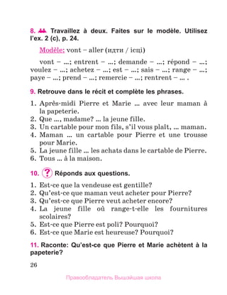 26
8.  	Travaillez à deux. Faites sur le modèle. Utilisez
l’ex. 2 (c), p. 24.
Modиle: vont – aller (идти / iсцi)
vont – …; entrent – …; demande – …; rйpond – …;
voulez – …; achetez – …; est – …; sais – …; range – …;
paye – …; prend – …; remercie – …; rentrent – … .
9. Retrouve dans le récit et complète les phrases.
1.	 Aprиs-midi Pierre et Marie … avec leur maman а
la papeterie.
2.	 Que …, madame? … la jeune fille.
3.	 Un cartable pour mon fils, s’il vous plaоt, … maman.
4.	 Maman … un cartable pour Pierre et une trousse
pour Marie.
5.	 La jeune fille … les achats dans le cartable de Pierre.
6.	 Tous … а la maison.
10.	 	
Réponds aux questions.
1.	 Est-ce que la vendeuse est gentille?
2.	 Qu’est-ce que maman veut acheter pour Pierre?
3.	 Qu’est-ce que Pierre veut acheter encore?
4.	 La jeune fille oщ range-t-elle les fournitures
scolaires?
5.	 Est-ce que Pierre est poli? Pourquoi?
6.	 Est-ce que Marie est heureuse? Pourquoi?
11. Raconte: Qu’est-ce que Pierre et Marie achètent à la
papeterie?
Правообладатель Вышэйшая школа
 