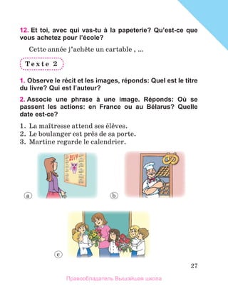 27
12. Et toi, avec qui vas-tu à la papeterie? Qu’est-ce que
vous achetez pour l’école?
Cette annйe j’achиte un cartable , …
T e x t e 	 2
1. Observe le récit et les images, réponds: Quel est le titre
du livre? Qui est l’auteur?
2. Associe une phrase à une image. Réponds: Où se
passent les actions: en France ou au Bélarus? Quelle
date est-ce?
1.  La maоtresse attend ses йlиves. 
2.  Le boulanger est prиs de sa porte.
3.  Martine regarde le calendrier.
a b
c
Правообладатель Вышэйшая школа
 