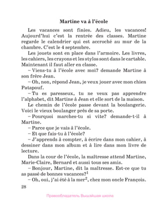 28
Martine va а l’йcole
Les vacances sont finies. Adieu, les vacances!
Aujourd’hui c’est la rentrйe des classes. Martine
regarde le calendrier qui est accrochй au mur de la
chambre. C’est le 4 septembre.
Les jouets sont en place dans l’armoire. Les livres,
les cahiers, les crayons et les stylos sont dans le cartable.
Maintenant il faut aller en classe.
– Viens-tu а l’йcole avec moi? demande Martine а
son frиre Jean.
– Oh, non, rйpond Jean, je veux jouer avec mon chien
Patapouf.
– Tu es paresseux, tu ne veux pas apprendre
l’alphabet, dit Martine а Jean et elle sort de la maison.
Le chemin de l’йcole passe devant la boulangerie.
Voici le vieux boulanger prиs de sa porte.
– Pourquoi marches-tu si vite? demande-t-il а
Martine.
– Parce que je vais а l’йcole.
– Et que fais-tu а l’йcole?
– J’apprends а compter, а йcrire dans mon cahier, а
dessiner dans mon album et а lire dans mon livre de
lecture.
Dans la cour de l’йcole, la maоtresse attend Martine,
Marie-Claire, Bernard et aussi tous ses amis.
– Bonjour, Martine, dit la maоtresse. Est-ce que tu
as passй de bonnes vacances?1
– Oh, oui, j’ai йtй а la mer2, chez mon oncle Franзois.
Правообладатель Вышэйшая школа
 