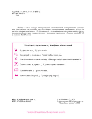 УДК 811.133.1(075.3=161.3=161.1)
ББК 81.2Фр-922
	 В12
Р е ц е н з е н т ы: кафедра межкультурной экономической коммуникации учрежде-
ния образования «Белорусский государственный экономический университет» (кандидат
филологических наук, доцент Т.Н. Нестерович); учитель французского языка высшей квали­
фикационной категории государственного учреждения образования «Средняя школа № 148
г. Минска» Г.Е. Поянова
ISBN 978-985-06-3101-5 (ч. 1)	 © Вадюшина Д.C., 2019
ISBN 978-985-06-3100-8	 © Оформление. УП «Издательство
	 “Вышэйшая школа”», 2019
Условные обозначения / Умоўныя абазначэннi
	 Аудиозапись / Аўдыязапiс
	 Разыграйте сценку. / Разыграйце сцэнку.
	 Послушайте и спойте песню. / Паслухайце i праспявайце песню.
 	 Ответьте на вопросы. / Адкажыце на пытанні.
	 Прочитайте. / Прачытайце.
	 	 Работайте в парах. / Працуйце ў парах.
Правообладатель Вышэйшая школа
 