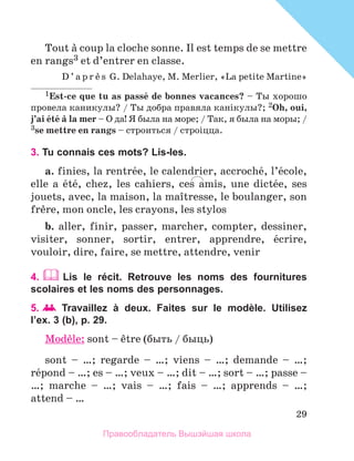 29
Tout а coup la cloche sonne. Il est temps de se mettre
en rangs3 et d’entrer en classe.
D ’ a p r и s G. Delahaye, M. Merlier, «La petite Martine»
1Est-ce que tu as passй de bonnes vacances? – Ты хорошо
провела каникулы? / Ты добра правяла канiкулы?; 2Oh, oui,
j’ai йtй а la mer – О да! Я была на море; / Так, я была на моры; /
3se mettre en rangs – строиться / строiцца.
3. Tu connais ces mots? Lis-les.
a. finies, la rentrйe, le calendrier, accrochй, l’йcole,
elle a йtй, chez, les cahiers, ces amis, une dictйe, ses
jouets, avec, la maison, la maоtresse, le boulanger, son
frиre, mon oncle, les crayons, les stylos
b. aller, finir, passer, marcher, compter, dessiner,
visiter, sonner, sortir, entrer, apprendre, йcrire,
vouloir, dire, faire, se mettre, attendre, venir
4.  Lis le réсit. Retrouve les noms des fournitures
scolaires et les noms des personnages.
5.  	Travaillez à deux. Faites sur le modèle. Utilisez
l’ex. 3 (b), p. 29.
Modиle: sont – кtre (быть / быць)
sont – …; regarde – …; viens – …; demande – …;
rйpond – …; es – …; veux – …; dit – …; sort – …; passe –
…; marche – …; vais – …; fais – …; apprends – …;
attend – …
Правообладатель Вышэйшая школа
 