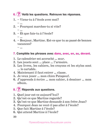 30
6.		
Voilà les questions. Retrouve les réponses.
1.	 – Viens-tu а l’йcole avec moi?
	 – …
2.	 – Pourquoi marches-tu si vite?
	 – …
3.	 – Et que fais-tu а l’йcole?
	 – …
4.	 – Bonjour, Martine. Est-ce que tu as passй de bonnes
vacances?
	 – …
7. Complète les phrases avec dans, avec, en, au, devant.
1.	 Le calendrier est accrochй … mur.
2.	 Les jouets sont … place … l’armoire.
3.	 Les livres, les cahiers, les crayons et les stylos sont
… le cartable.
4.	 Maintenant il faut entrer … classe.
5.	 Je veux jouer … mon chien Patapouf.
6.	 J’apprends а йcrire … mon cahier, а dessiner … mon
album.
8.		
Réponds aux questions.
1.	 Quel jour est-ce aujourd’hui?
2.	 Qu’est-ce que Martine regarde?
3.	 Qu’est-ce que Martine demande а son frиre Jean?
4.	 Pourquoi Jean ne veut-il pas aller а l’йcole?
5.	 Que fait Martine а l’йcole?
6.	 Qui attend Martine а l’йcole?
Правообладатель Вышэйшая школа
 