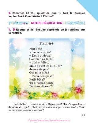 31
9. Raconte: Et toi, qu’est-ce que tu fais le premier
septembre? Que fais-tu à l’école?
NOTRE RÉCRÉATION
1. Écoute et lis. Ensuite apprends ce joli poème sur
la rentrée.
1Petit	bйta!	–	Глупенький! / Дурненькi! 2Tu	n’as	pas	honte	
de	nous	dire	зa?	– Тебе не стыдно говорить нам это? / Табе
не сорамна казаць нам гэта?
Fini	l’йtй
Fini l’йtй
Vive la rentrйe!
– Deux et deux? 
Combien зa fait?
– J’ai oubliй … 
Mais qu’est-ce que j’ai?
Je ne sais pas!
Qui m’le dira?
– Tu ne sais pas? 
Petit bйta!1
Tu n’as pas honte 
De nous dire зa?2
Правообладатель Вышэйшая школа
 