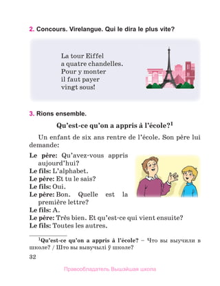 32
2. Concours. Virelangue. Qui le dira le plus vite?
La tour Eiffel
a quatre chandelles.
Pour y monter
il faut payer
vingt sous!
3. Rions ensemble.	
Qu’est-ce	qu’on	a	appris	а	l’йcole?1		
Un enfant de six ans rentre de l’йcole. Son pиre lui 
demande:
Le	 pиre:  Qu’avez-vous  appris 
aujourd’hui? 
Le	fils: L’alphabet. 
Le	pиre: Et tu le sais?
Le	fils: Oui.
Le pиre: Bon.  Quelle  est  la 
premiиre lettre?
Le	fils: A.
Le	pиre: Trиs bien. Et qu’est-ce qui vient ensuite?
Le	fils: Toutes les autres.
1Qu’est-ce	 qu’on	 a	 appris	 а	 l’йcole?  –  Что вы выучили в
школе? / Што вы вывучылi ў школе?
Правообладатель Вышэйшая школа
 