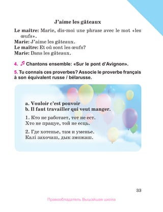 33
J’aime	les	gвteaux
Le	maоtre: Marie, dis-moi une phrase avec le mot «les 
њufs».
Marie: J’aime les gвteaux.
Le	maоtre: Et oщ sont les њufs?
Marie: Dans les gвteaux.
4. Chantons ensemble: «Sur le pont dʼAvignon».
5. Tu connais ces proverbes? Associe le proverbe français
à son équivalent russe / bélarusse.
a.	Vouloir	c’est	pouvoir	
b.	Il	faut	travailler	qui	veut	manger.	
1. Кто не работает, тот не ест.
Хто не працуе, той не есць.
2. Где хотенье, там и уменье.
Калi захочаш, дык зможаш.
Правообладатель Вышэйшая школа
 