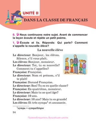 34
0. Nous continuons notre sujet. Avant de commencer
la leçon écoute et répète un petit poème.
1. Écoute et lis. Réponds: Qui parle? Comment
s’appelle la nouvelle élève?
La	nouvelle	йlиve	
Le	 directeur:  Bonjour,  les  йlиves. 
Silence, s’il vous plaоt.
Les	йlиves: Bonjour, monsieur.
Le	directeur: Toi, tu es nouvelle? 
Comment tu t’ap 
pelles?
Franзoise: Franзoise.
Le	directeur: Nom et prйnom, s’il 
te plaоt!
Franзoise: Durand Franзoise.
Le	directeur: Bon! Tu es en quelle classe?
Franзoise: En quatriиme, monsieur.
Le	directeur: Mais tu as quel вge?
Franзoise:	10 ans.
Le	directeur: 10 ans? Mais tu es grande!
Les	йlиves: Et trиs sympa1 et amusante. 
1sympa	=	sympathique
DANS	LA	CLASSE	DE	FRANзAIS
DANS	LA	CLASSE	DE	FRANзAIS
UNITÉ II
Правообладатель Вышэйшая школа
 