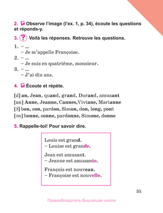 35
2. Observe l’image (l’ex. 1, p. 34), écoute les questions
et réponds-y.
3.		Voilà les réponses. Retrouve les questions.
1.	 – …
	 – Je m’appelle Franзoise.
2.	 – …
	 – Je suis en quatriиme, monsieur.
3.	 – …
	 – J’ai dix ans.
4. Écoute et répète.
[] an, Jean, quand, grand, Durand, amusant
[an] Anne, Jeanne, Cannes,Viviane, Marianne
[] bon, son, pardon, Simon, don, long, pont
[n] bonne, sonne, pardonne, Simone, donne
5. Rappelle-toi! Pour savoir dire.
Louis est grand.
– Louise est grande.
Jean est amusant.
– Jeanne est amusante.
Franзois est nouveau.
– Franзoise est nouvelle.
Правообладатель Вышэйшая школа
 