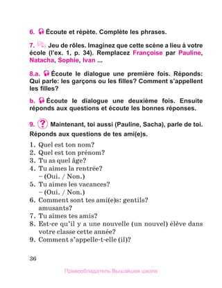 36
6. Écoute et répète. Complète les phrases.
7. Jeu de rôles. Imaginez que cette scène a lieu à votre
école (l’ex. 1, p. 34). Remplacez Françoise par Pauline,
Natacha, Sophie, Ivan ...
8.a. Éсoute le dialogue une première fois. Réponds:
Qui parle: les garçons ou les filles? Comment s’appellent
les filles?
b. Éсoute le dialogue une deuxième fois. Ensuite
réponds aux questions et écoute les bonnes réponses.
9.	 	Maintenant, toi aussi (Pauline, Sacha), parle de toi.
Réponds aux questions de tes ami(e)s.
1.	 Quel est ton nom?
2.	 Quel est ton prйnom?
3.	 Tu as quel вge?
4.	 Tu aimes la rentrйe?
	 – (Oui. / Non.)
5.	 Tu aimes les vacances?
	 – (Oui. / Non.)
6.	 Comment sont tes ami(e)s: gentils?
	 amusants?
7.	 Tu aimes tes amis?
8.	 Est-ce qu’il y a une nouvelle (un nouvel) йlиve dans
votre classe cette annйe?
9.	 Comment s’appelle-t-elle (il)?
Правообладатель Вышэйшая школа
 