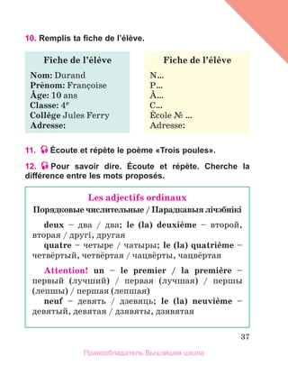 37
10. Remplis ta fiche de l’élève.
11. Écoute et répète le poème «Trois poules».
12. Pour savoir dire. Écoute et répète. Cherche la
différence entre les mots proposés.
Fiche de l’йlиve
Nom: Durand
Prйnom: Franзoise
Вge: 10 ans
Classe: 4e
Collиge Jules Ferry
Adresse:
Fiche de l’йlиve
N…
P…
В…
C…
Йcole № …
Adresse:
Les adjectifs ordinaux
Порядковые числительные / Парaдкавыя лiчэбнiкi
deux – два / два; le (la) deuxiиme – второй,
вторая / другi, другая
quatre – четыре / чатыры; le (la) quatriиme –
четвёртый, четвёртая / чацвёрты, чaцвёртая
Attention! un – le premier / la premiиre –
первый (лучший) / первая (лучшая) / першы
(лепшы) / першая (лепшая)
neuf – девять / дзевяць; le (la) neuviиme –
девятый, девятая / дзявяты, дзявятая
Правообладатель Вышэйшая школа
 