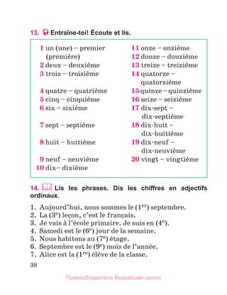 38
13. Entraîne-toi! Écoute et lis.
14.  Lis les phrases. Dis les chiffres en adjectifs
ordinaux.
1.	 Aujourd’hui, nous sommes le (1er) septembre.
2.	 La (3e) leзon, c’est le franзais.
3.	 Je vais а l’йcole primaire. Je suis en (4e).
4.	 Samedi est le (6e) jour de la semaine.
5.	 Nous habitons au (7e) йtage.
6.	 Septembre est le (9e) mois de l’annйe.
7.	 Alice est la (1re) йlиve de la classe.
1 un (une) – premier	 11 onze – onziиme
	 (premiиre)	 12 douze – douziиme
2 deux – deuxiиme	 13 treize – treiziиme
3 trois – troisiиme	 14 quatorze –
	 quatorziиme
4 quatre – quatriиme	 15 quinze – quinziиme
5 cinq – cinquiиme	 16 seize – seiziиme
6 six – sixiиme	 17 dix-sept –
	 dix-septiиme
7 sept – septiиme	 18 dix-huit –
	 dix-huitiиme
8 huit – huitiиme	 19 dix-neuf –
	 dix-neuviиme
9 neuf – neuviиme	 20 vingt – vingtiиme
10 dix– dixiиme
Правообладатель Вышэйшая школа
 