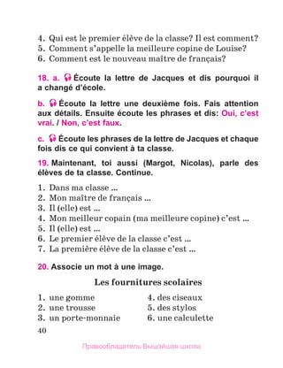 40
4.	 Qui est le premier йlиve de la classe? Il est comment?
5.	 Comment s’appelle la meilleure copine de Louise?
6.	 Comment est le nouveau maоtre de franзais?
18. a. Écoute la lettre de Jacques et dis pourquoi il
a changé d’école.
b. Écoute la lettre une deuxième fois. Fais attention
aux détails. Ensuite écoute les phrases et dis: Oui, c’est
vrai. / Non, c’est faux.
c. Écoute les phrases de la lettre de Jacques et chaque
fois dis ce qui convient à ta classe.
19. 
Maintenant, toi aussi (Margot, Nicolas), parle des
élèves de ta classe. Continue.
1.	 Dans ma classe …
2.	 Mon maоtre de franзais …
3.	 Il (elle) est …
4.	 Mon meilleur copain (ma meilleure copine) c’est …
5.	 Il (elle) est …
6.	 Le premier йlиve de la classe c’est …
7.	 La premiиre йlиve de la classe c’est …
20. Associe un mot à une image.
Les fournitures scolaires
1.	 une gomme	 4. des ciseaux
2.	 une trousse	 5. des stylos
3.	 un porte-monnaie	 6. une calculette
Правообладатель Вышэйшая школа
 
